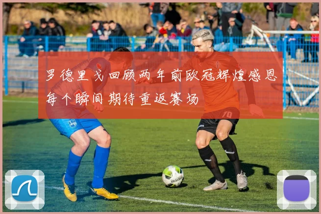 罗德里戈回顾两年前欧冠辉煌感恩每个瞬间期待重返赛场