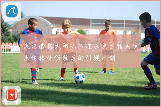 美记透露太阳队不追求莫兰特关注杰伦格林伤愈后的引援计划
