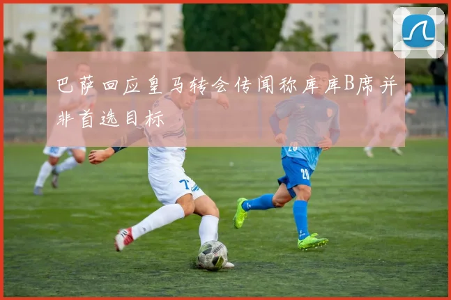 巴萨回应皇马转会传闻称库库B席并非首选目标