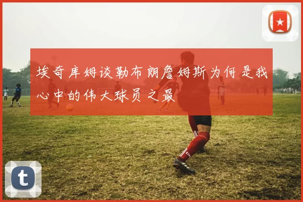 埃奇库姆谈勒布朗詹姆斯为何是我心中的伟大球员之最