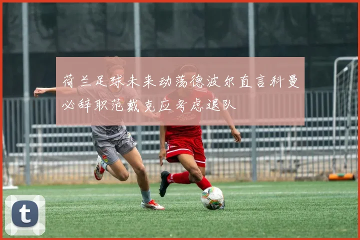 荷兰足球未来动荡德波尔直言科曼必辞职范戴克应考虑退队