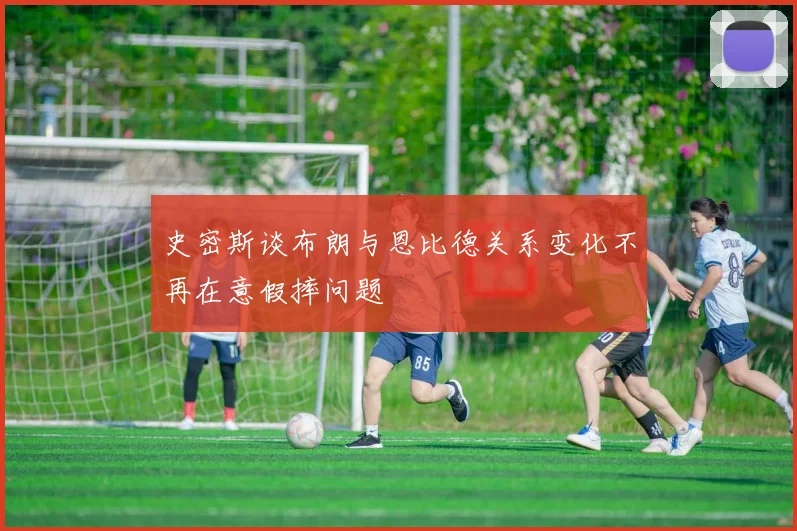 史密斯谈布朗与恩比德关系变化不再在意假摔问题