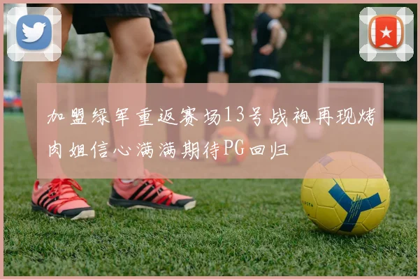 加盟绿军重返赛场13号战袍再现烤肉姐信心满满期待PG回归
