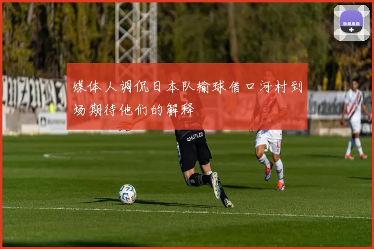 媒体人调侃日本队输球借口河村到场期待他们的解释