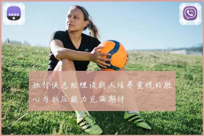 独行侠总经理谈新人培养重视好胜心与抗压能力充满期待
