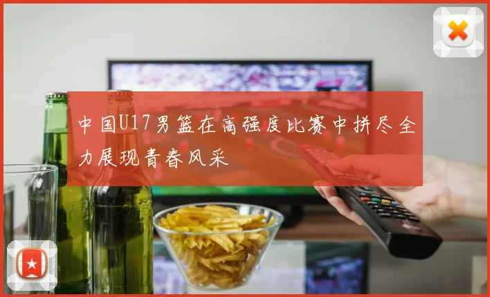 中国U17男篮在高强度比赛中拼尽全力展现青春风采