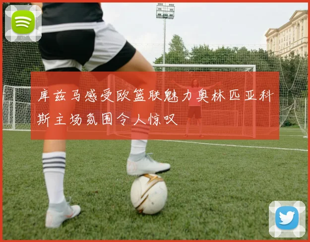 库兹马感受欧篮联魅力奥林匹亚科斯主场氛围令人惊叹