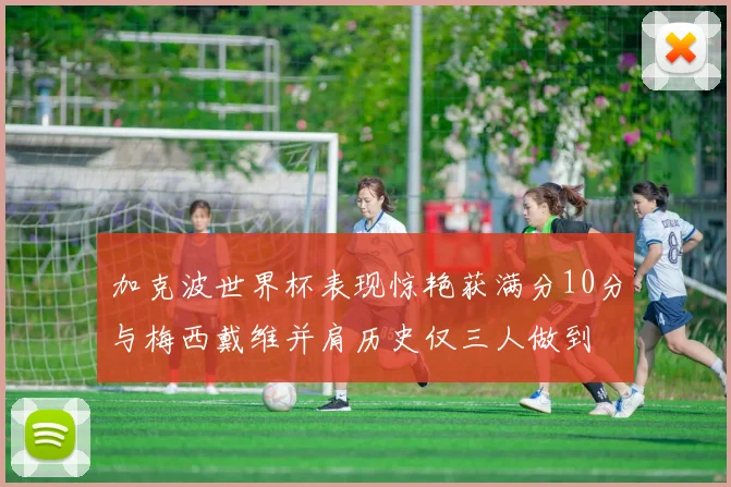 加克波世界杯表现惊艳获满分10分与梅西戴维并肩历史仅三人做到