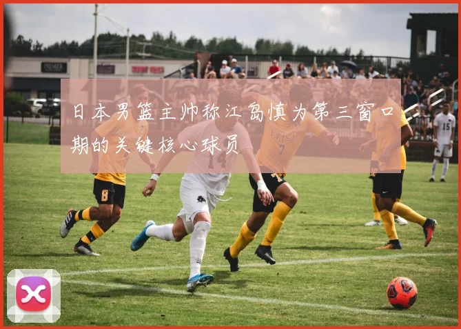 日本男篮主帅称江岛慎为第三窗口期的关键核心球员