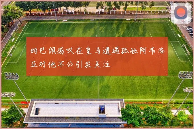 姆巴佩感叹在皇马遭遇孤独阿韦洛亚对他不公引发关注