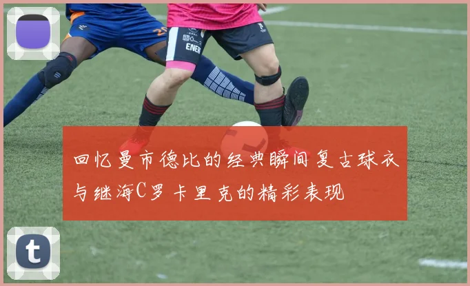回忆曼市德比的经典瞬间复古球衣与继海C罗卡里克的精彩表现