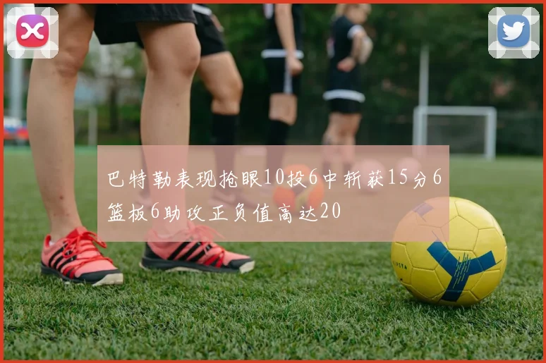 巴特勒表现抢眼10投6中斩获15分6篮板6助攻正负值高达20