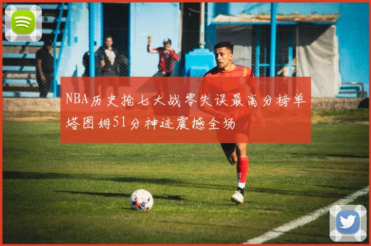 NBA历史抢七大战零失误最高分榜单塔图姆51分神迹震撼全场