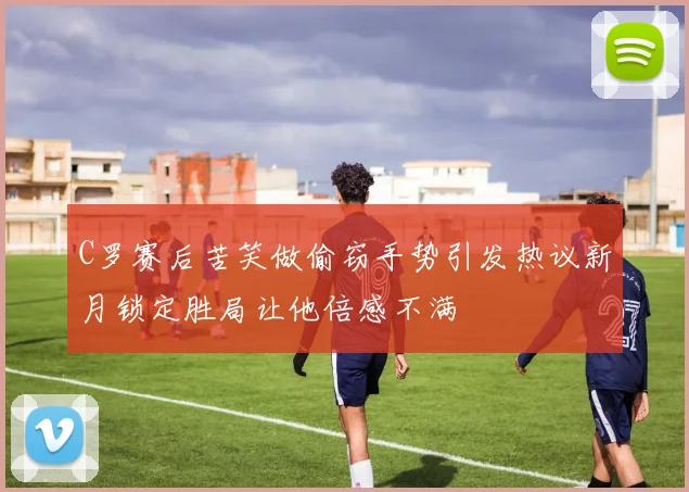 C罗赛后苦笑做偷窃手势引发热议新月锁定胜局让他倍感不满