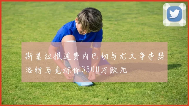斯基拉报道费内巴切与尤文争夺瑟洛特马竞标价3500万欧元