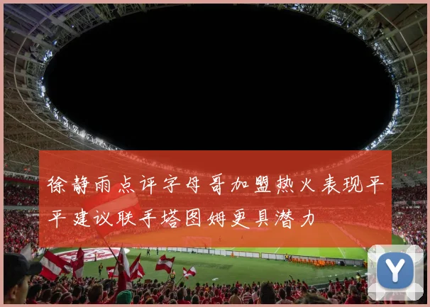 徐静雨点评字母哥加盟热火表现平平建议联手塔图姆更具潜力