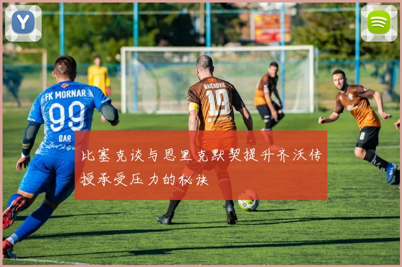 比塞克谈与恩里克默契提升齐沃传授承受压力的秘诀