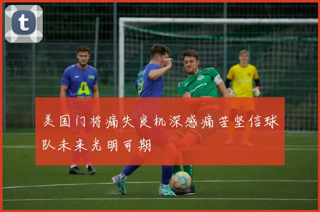 美国门将痛失良机深感痛苦坚信球队未来光明可期