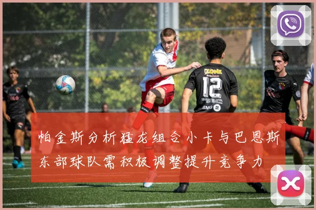 帕金斯分析猛龙组合小卡与巴恩斯东部球队需积极调整提升竞争力