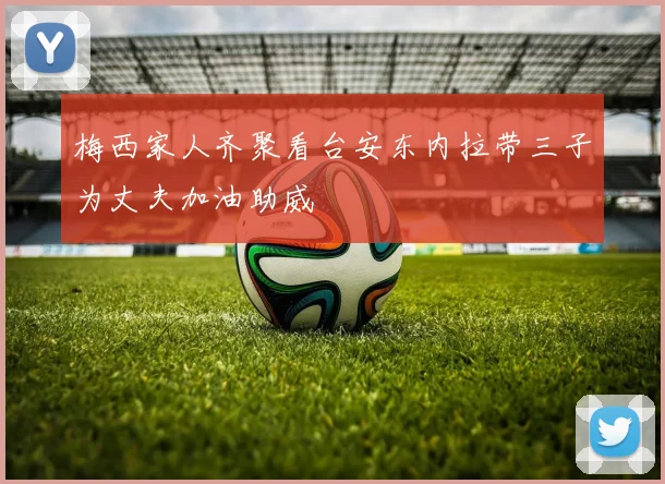 梅西家人齐聚看台安东内拉带三子为丈夫加油助威
