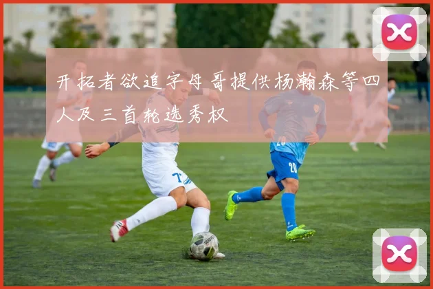 开拓者欲追字母哥提供杨瀚森等四人及三首轮选秀权