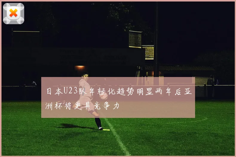 日本U23队年轻化趋势明显两年后亚洲杯将更具竞争力