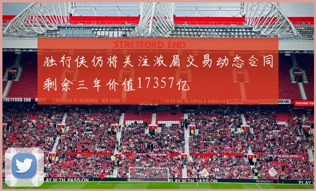 独行侠仍将关注浓眉交易动态合同剩余三年价值17357亿