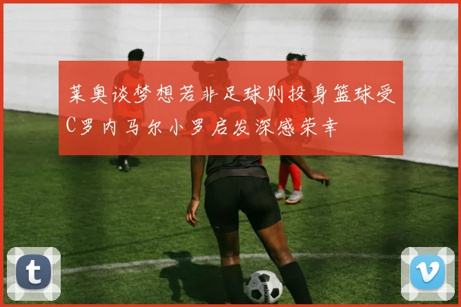 莱奥谈梦想若非足球则投身篮球受C罗内马尔小罗启发深感荣幸